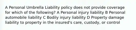 A Personal Umbrella Liability policy does not provide coverage for which of the following? A Personal injury liability B Personal automobile liability C Bodily injury liability D Property damage liability to property in the insured's care, custody, or control