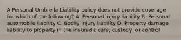 A Personal Umbrella Liability policy does not provide coverage for which of the following? A. Personal injury liability B. Personal automobile liability C. Bodily injury liability D. Property damage liability to property in the insured's care, custody, or control