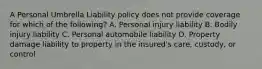 A Personal Umbrella Liability policy does not provide coverage for which of the following? A. Personal injury liability B. Bodily injury liability C. Personal automobile liability D. Property damage liability to property in the insured's care, custody, or control