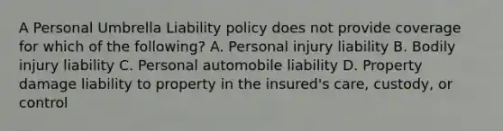 A Personal Umbrella Liability policy does not provide coverage for which of the following? A. Personal injury liability B. Bodily injury liability C. Personal automobile liability D. Property damage liability to property in the insured's care, custody, or control