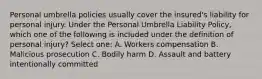 Personal umbrella policies usually cover the insured's liability for personal injury. Under the Personal Umbrella Liability Policy, which one of the following is included under the definition of personal injury? Select one: A. Workers compensation B. Malicious prosecution C. Bodily harm D. Assault and battery intentionally committed