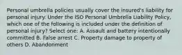 Personal umbrella policies usually cover the insured's liability for personal injury. Under the ISO Personal Umbrella Liability Policy, which one of the following is included under the definition of personal injury? Select one: A. Assault and battery intentionally committed B. False arrest C. Property damage to property of others D. Abandonment