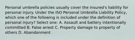 Personal umbrella policies usually cover the insured's liability for personal injury. Under the ISO Personal Umbrella Liability Policy, which one of the following is included under the definition of personal injury? Select one: A. Assault and battery intentionally committed B. False arrest C. Property damage to property of others D. Abandonment