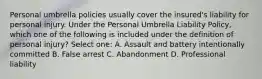 Personal umbrella policies usually cover the insured's liability for personal injury. Under the Personal Umbrella Liability Policy, which one of the following is included under the definition of personal injury? Select one: A. Assault and battery intentionally committed B. False arrest C. Abandonment D. Professional liability