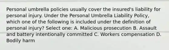 Personal umbrella policies usually cover the insured's liability for personal injury. Under the Personal Umbrella Liability Policy, which one of the following is included under the definition of personal injury? Select one: A. Malicious prosecution B. Assault and battery intentionally committed C. Workers compensation D. Bodily harm