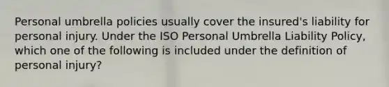 Personal umbrella policies usually cover the insured's liability for personal injury. Under the ISO Personal Umbrella Liability Policy, which one of the following is included under the definition of personal injury?