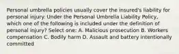 Personal umbrella policies usually cover the insured's liability for personal injury. Under the Personal Umbrella Liability Policy, which one of the following is included under the definition of personal injury? Select one: A. Malicious prosecution B. Workers compensation C. Bodily harm D. Assault and battery intentionally committed