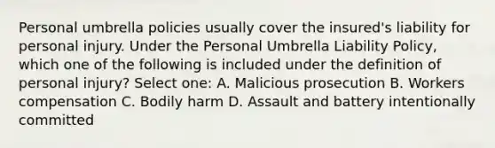 Personal umbrella policies usually cover the insured's liability for personal injury. Under the Personal Umbrella Liability Policy, which one of the following is included under the definition of personal injury? Select one: A. Malicious prosecution B. Workers compensation C. Bodily harm D. Assault and battery intentionally committed