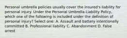 Personal umbrella policies usually cover the insured's liability for personal injury. Under the Personal Umbrella Liability Policy, which one of the following is included under the definition of personal injury? Select one: A. Assault and battery intentionally committed B. Professional liability C. Abandonment D. False arrest