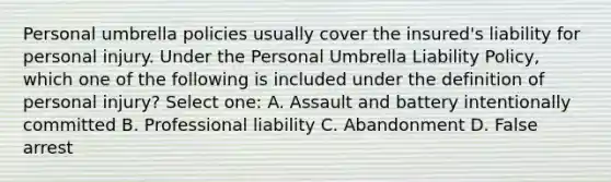 Personal umbrella policies usually cover the insured's liability for personal injury. Under the Personal Umbrella Liability Policy, which one of the following is included under the definition of personal injury? Select one: A. Assault and battery intentionally committed B. Professional liability C. Abandonment D. False arrest