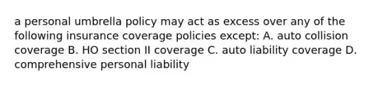 a personal umbrella policy may act as excess over any of the following insurance coverage policies except: A. auto collision coverage B. HO section II coverage C. auto liability coverage D. comprehensive personal liability