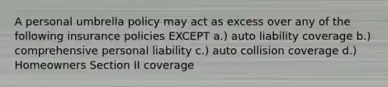 A personal umbrella policy may act as excess over any of the following insurance policies EXCEPT a.) auto liability coverage b.) comprehensive personal liability c.) auto collision coverage d.) Homeowners Section II coverage