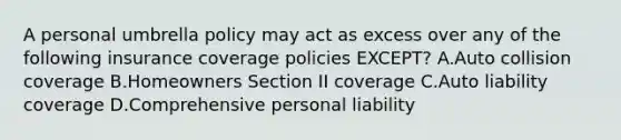 A personal umbrella policy may act as excess over any of the following insurance coverage policies EXCEPT? A.Auto collision coverage B.Homeowners Section II coverage C.Auto liability coverage D.Comprehensive personal liability