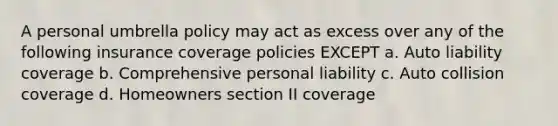 A personal umbrella policy may act as excess over any of the following insurance coverage policies EXCEPT a. Auto liability coverage b. Comprehensive personal liability c. Auto collision coverage d. Homeowners section II coverage