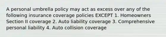 A personal umbrella policy may act as excess over any of the following insurance coverage policies EXCEPT 1. Homeowners Section II coverage 2. Auto liability coverage 3. Comprehensive personal liability 4. Auto collision coverage