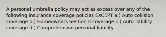 A personal umbrella policy may act as excess over any of the following insurance coverage policies EXCEPT a.) Auto collision coverage b.) Homeowners Section II coverage c.) Auto liability coverage d.) Comprehensive personal liability