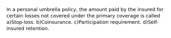 In a personal umbrella policy, the amount paid by the insured for certain losses not covered under the primary coverage is called a)Stop-loss. b)Coinsurance. c)Participation requirement. d)Self-insured retention.