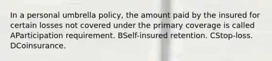 In a personal umbrella policy, the amount paid by the insured for certain losses not covered under the primary coverage is called AParticipation requirement. BSelf-insured retention. CStop-loss. DCoinsurance.