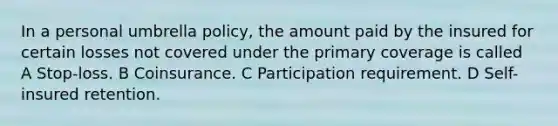 In a personal umbrella policy, the amount paid by the insured for certain losses not covered under the primary coverage is called A Stop-loss. B Coinsurance. C Participation requirement. D Self-insured retention.