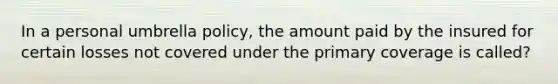 In a personal umbrella policy, the amount paid by the insured for certain losses not covered under the primary coverage is called?