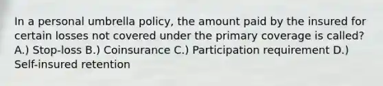 In a personal umbrella policy, the amount paid by the insured for certain losses not covered under the primary coverage is called? A.) Stop-loss B.) Coinsurance C.) Participation requirement D.) Self-insured retention