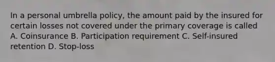 In a personal umbrella policy, the amount paid by the insured for certain losses not covered under the primary coverage is called A. Coinsurance B. Participation requirement C. Self-insured retention D. Stop-loss