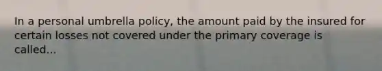 In a personal umbrella policy, the amount paid by the insured for certain losses not covered under the primary coverage is called...