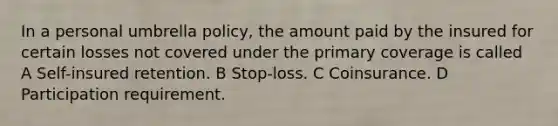 In a personal umbrella policy, the amount paid by the insured for certain losses not covered under the primary coverage is called A Self-insured retention. B Stop-loss. C Coinsurance. D Participation requirement.