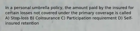 In a personal umbrella policy, the amount paid by the insured for certain losses not covered under the primary coverage is called A) Stop-loss B) Coinsurance C) Participation requirement D) Self-insured retention