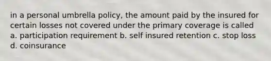 in a personal umbrella policy, the amount paid by the insured for certain losses not covered under the primary coverage is called a. participation requirement b. self insured retention c. stop loss d. coinsurance