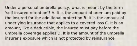 Under a personal umbrella policy, what is meant by the term 'self insured retention'? A. It is the amount of premium paid by the insured for the additional protection B. It is the amount of underlying insurance that applies to a covered loss C. It is an amount, like a deductible, the insured must pay before the umbrella coverage applies D. It is the amount of the umbrella insurer's exposure which is not protected by reinsurance