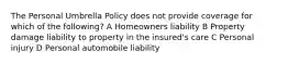 The Personal Umbrella Policy does not provide coverage for which of the following? A Homeowners liability B Property damage liability to property in the insured's care C Personal injury D Personal automobile liability