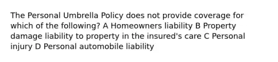 The Personal Umbrella Policy does not provide coverage for which of the following? A Homeowners liability B Property damage liability to property in the insured's care C Personal injury D Personal automobile liability