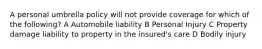 A personal umbrella policy will not provide coverage for which of the following? A Automobile liability B Personal Injury C Property damage liability to property in the insured's care D Bodily injury