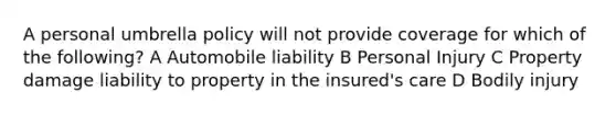 A personal umbrella policy will not provide coverage for which of the following? A Automobile liability B Personal Injury C Property damage liability to property in the insured's care D Bodily injury