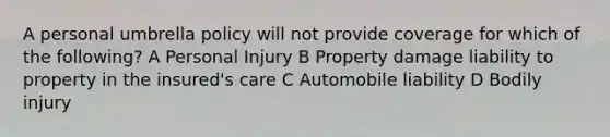 A personal umbrella policy will not provide coverage for which of the following? A Personal Injury B Property damage liability to property in the insured's care C Automobile liability D Bodily injury