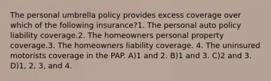 The personal umbrella policy provides excess coverage over which of the following insurance?1. The personal auto policy liability coverage.2. The homeowners personal property coverage.3. The homeowners liability coverage. 4. The uninsured motorists coverage in the PAP. A)1 and 2. B)1 and 3. C)2 and 3. D)1, 2, 3, and 4.