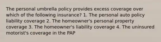 The personal umbrella policy provides excess coverage over which of the following insurance? 1. The personal auto policy liability coverage 2. The homeowner's personal property coverage 3. The homeowner's liability coverage 4. The uninsured motorist's coverage in the PAP