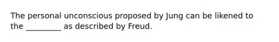 The personal unconscious proposed by Jung can be likened to the _________ as described by Freud.