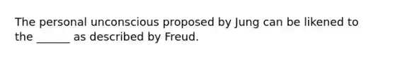 The personal unconscious proposed by Jung can be likened to the ______ as described by Freud.