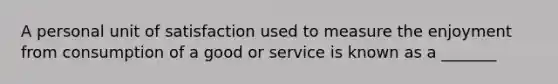 A personal unit of satisfaction used to measure the enjoyment from consumption of a good or service is known as a _______