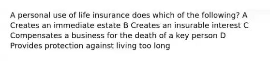 A personal use of life insurance does which of the following? A Creates an immediate estate B Creates an insurable interest C Compensates a business for the death of a key person D Provides protection against living too long