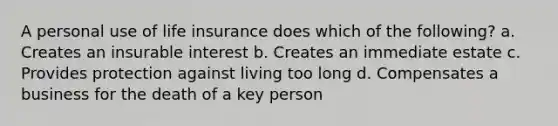 A personal use of life insurance does which of the following? a. Creates an insurable interest b. Creates an immediate estate c. Provides protection against living too long d. Compensates a business for the death of a key person