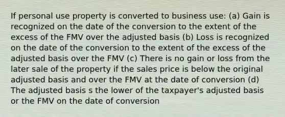 If personal use property is converted to business use: (a) Gain is recognized on the date of the conversion to the extent of the excess of the FMV over the adjusted basis (b) Loss is recognized on the date of the conversion to the extent of the excess of the adjusted basis over the FMV (c) There is no gain or loss from the later sale of the property if the sales price is below the original adjusted basis and over the FMV at the date of conversion (d) The adjusted basis s the lower of the taxpayer's adjusted basis or the FMV on the date of conversion