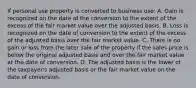 If personal use property is converted to business use: A. Gain is recognized on the date of the conversion to the extent of the excess of the fair market value over the adjusted basis. B. Loss is recognized on the date of conversion to the extent of the excess of the adjusted basis over the fair market value. C. There is no gain or loss from the later sale of the property if the sales price is below the original adjusted basis and over the fair market value at the date of conversion. D. The adjusted basis is the lower of the taxpayer's adjusted basis or the fair market value on the date of conversion.