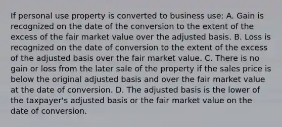 If personal use property is converted to business use: A. Gain is recognized on the date of the conversion to the extent of the excess of the fair market value over the adjusted basis. B. Loss is recognized on the date of conversion to the extent of the excess of the adjusted basis over the fair market value. C. There is no gain or loss from the later sale of the property if the sales price is below the original adjusted basis and over the fair market value at the date of conversion. D. The adjusted basis is the lower of the taxpayer's adjusted basis or the fair market value on the date of conversion.