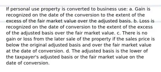 If personal use property is converted to business use: a. Gain is recognized on the date of the conversion to the extent of the excess of the fair market value over the adjusted basis. b. Loss is recognized on the date of conversion to the extent of the excess of the adjusted basis over the fair market value. c. There is no gain or loss from the later sale of the property if the sales price is below the original adjusted basis and over the fair market value at the date of conversion. d. The adjusted basis is the lower of the taxpayer's adjusted basis or the fair market value on the date of conversion.