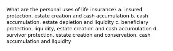 What are the personal uses of life insurance? a. insured protection, estate creation and cash accumulation b. cash accumulation, estate depletion and liquidity c. beneficiary protection, liquidity, estate creation and cash accumulation d. survivor protection, estate creation and conservation, cash accumulation and liquidity