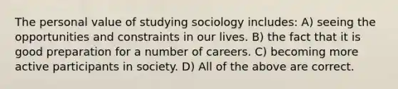 The personal value of studying sociology includes: A) seeing the opportunities and constraints in our lives. B) the fact that it is good preparation for a number of careers. C) becoming more active participants in society. D) All of the above are correct.