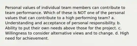 Personal values of individual team members can contribute to team performance. Which of these is NOT one of the personal values that can contribute to a high performing team? a. Understanding and acceptance of personal responsibility. b. Ability to put their own needs above those for the project. c. Willingness to consider alternative views and to change. d. High need for achievement.